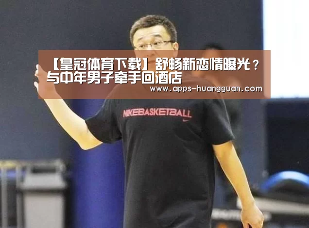 【皇冠体育下载】舒畅新恋情曝光?与中年男子牵手回酒店(图2) 皇冠体育app